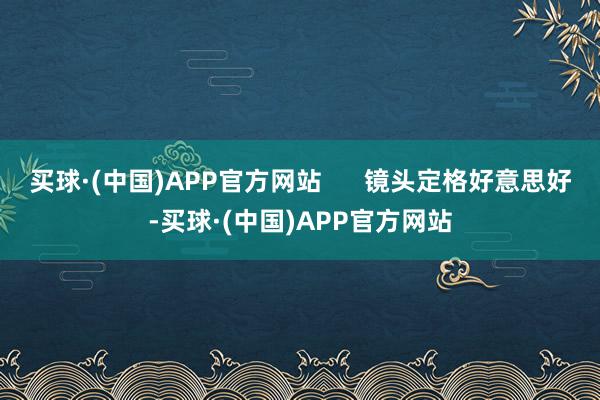 买球·(中国)APP官方网站      镜头定格好意思好-买球·(中国)APP官方网站