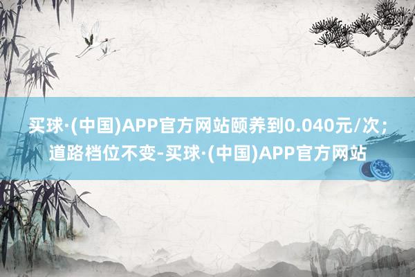 买球·(中国)APP官方网站颐养到0.040元/次；道路档位不变-买球·(中国)APP官方网站