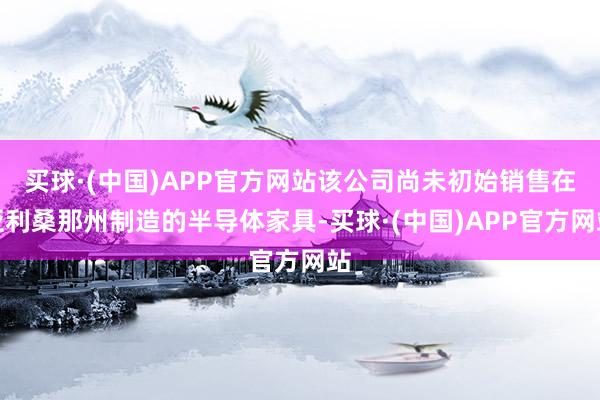 买球·(中国)APP官方网站该公司尚未初始销售在亚利桑那州制造的半导体家具-买球·(中国)APP官方网站