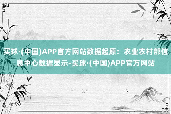 买球·(中国)APP官方网站数据起原：农业农村部信息中心数据显示-买球·(中国)APP官方网站