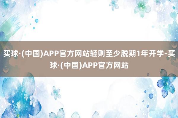 买球·(中国)APP官方网站轻则至少脱期1年开学-买球·(中国)APP官方网站