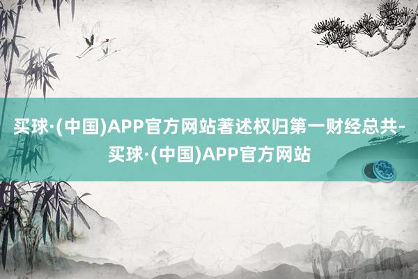 买球·(中国)APP官方网站著述权归第一财经总共-买球·(中国)APP官方网站