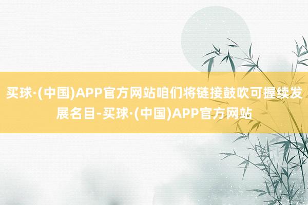 买球·(中国)APP官方网站咱们将链接鼓吹可握续发展名目-买球·(中国)APP官方网站