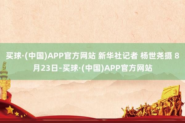 买球·(中国)APP官方网站 新华社记者 杨世尧摄 8月23日-买球·(中国)APP官方网站