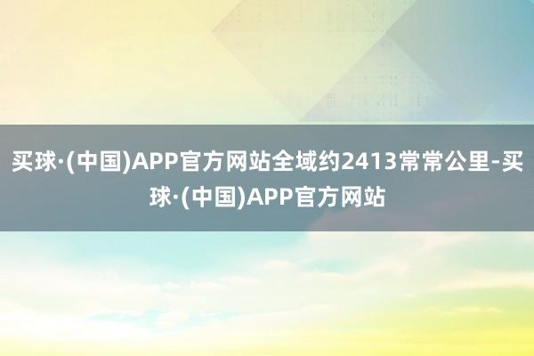 买球·(中国)APP官方网站全域约2413常常公里-买球·(中国)APP官方网站