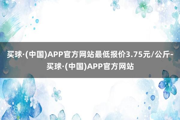 买球·(中国)APP官方网站最低报价3.75元/公斤-买球·(中国)APP官方网站