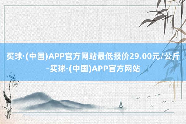 买球·(中国)APP官方网站最低报价29.00元/公斤-买球·(中国)APP官方网站