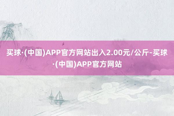 买球·(中国)APP官方网站出入2.00元/公斤-买球·(中国)APP官方网站