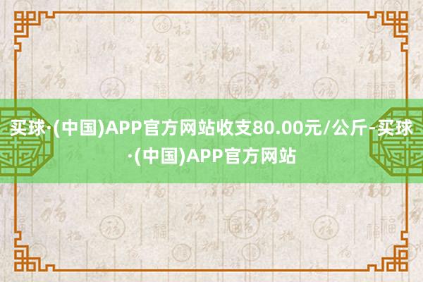 买球·(中国)APP官方网站收支80.00元/公斤-买球·(中国)APP官方网站