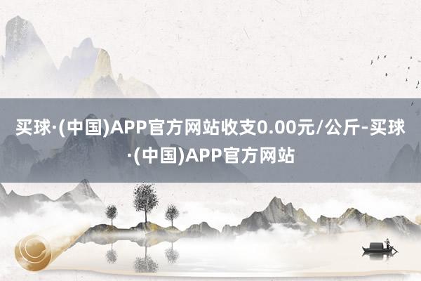 买球·(中国)APP官方网站收支0.00元/公斤-买球·(中国)APP官方网站