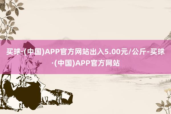 买球·(中国)APP官方网站出入5.00元/公斤-买球·(中国)APP官方网站