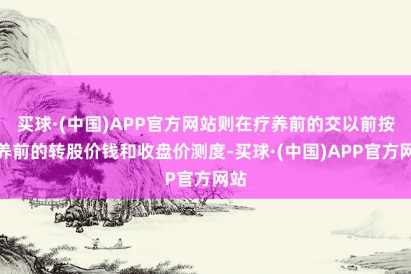 买球·(中国)APP官方网站则在疗养前的交以前按疗养前的转股价钱和收盘价测度-买球·(中国)APP官方网站