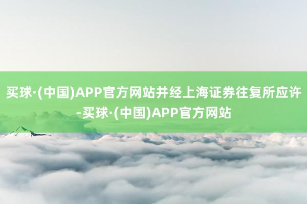 买球·(中国)APP官方网站并经上海证券往复所应许-买球·(中国)APP官方网站