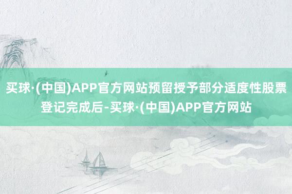 买球·(中国)APP官方网站预留授予部分适度性股票登记完成后-买球·(中国)APP官方网站