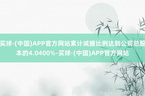 买球·(中国)APP官方网站累计减握比例达到公司总股本的4.0400%-买球·(中国)APP官方网站