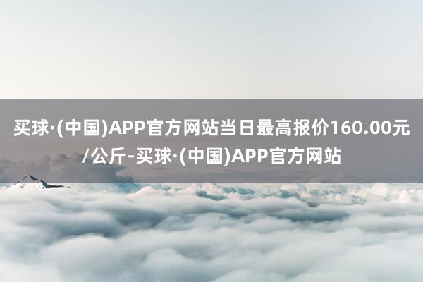 买球·(中国)APP官方网站当日最高报价160.00元/公斤-买球·(中国)APP官方网站