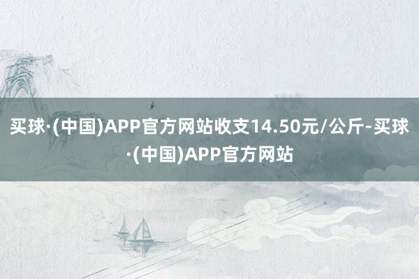 买球·(中国)APP官方网站收支14.50元/公斤-买球·(中国)APP官方网站