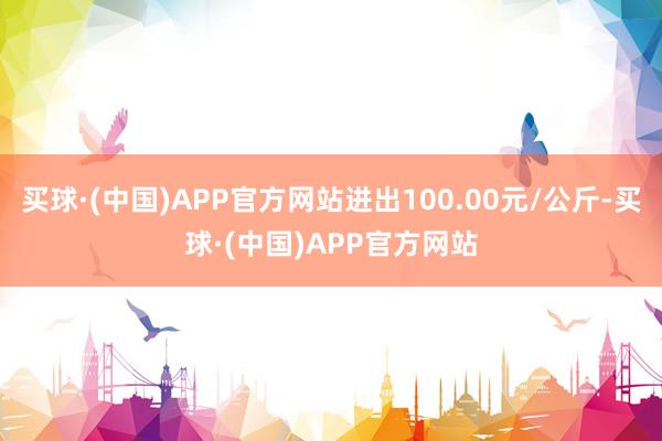 买球·(中国)APP官方网站进出100.00元/公斤-买球·(中国)APP官方网站