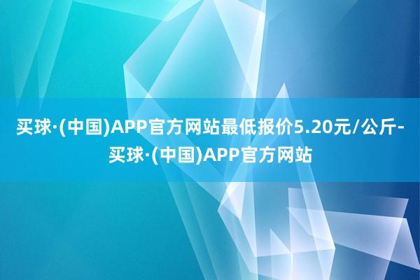 买球·(中国)APP官方网站最低报价5.20元/公斤-买球·(中国)APP官方网站