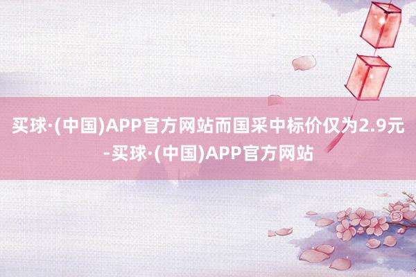 买球·(中国)APP官方网站而国采中标价仅为2.9元-买球·(中国)APP官方网站