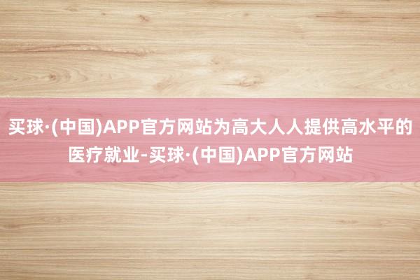 买球·(中国)APP官方网站为高大人人提供高水平的医疗就业-买球·(中国)APP官方网站