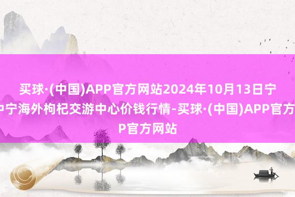 买球·(中国)APP官方网站2024年10月13日宁夏·中宁海外枸杞交游中心价钱行情-买球·(中国)APP官方网站