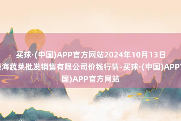 买球·(中国)APP官方网站2024年10月13日孝义市绿海蔬菜批发销售有限公司价钱行情-买球·(中国)APP官方网站