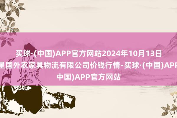 买球·(中国)APP官方网站2024年10月13日宁夏海吉星国外农家具物流有限公司价钱行情-买球·(中国)APP官方网站