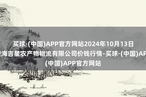 买球·(中国)APP官方网站2024年10月13日天津韩家墅海吉星农产物物流有限公司价钱行情-买球·(中国)APP官方网站