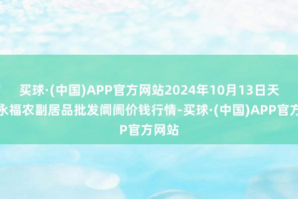 买球·(中国)APP官方网站2024年10月13日天长市永福农副居品批发阛阓价钱行情-买球·(中国)APP官方网站