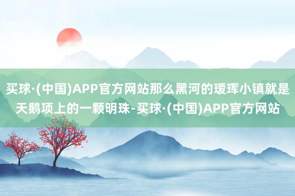 买球·(中国)APP官方网站那么黑河的瑷珲小镇就是天鹅项上的一颗明珠-买球·(中国)APP官方网站