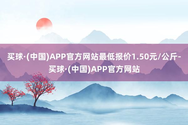 买球·(中国)APP官方网站最低报价1.50元/公斤-买球·(中国)APP官方网站