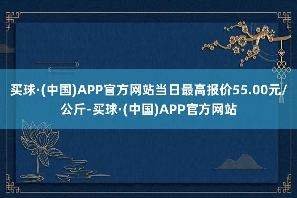 买球·(中国)APP官方网站当日最高报价55.00元/公斤-买球·(中国)APP官方网站