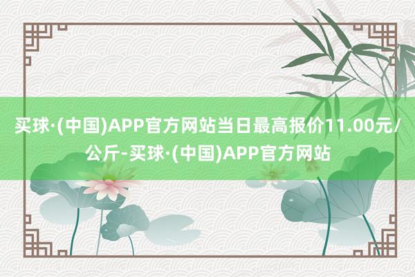 买球·(中国)APP官方网站当日最高报价11.00元/公斤-买球·(中国)APP官方网站