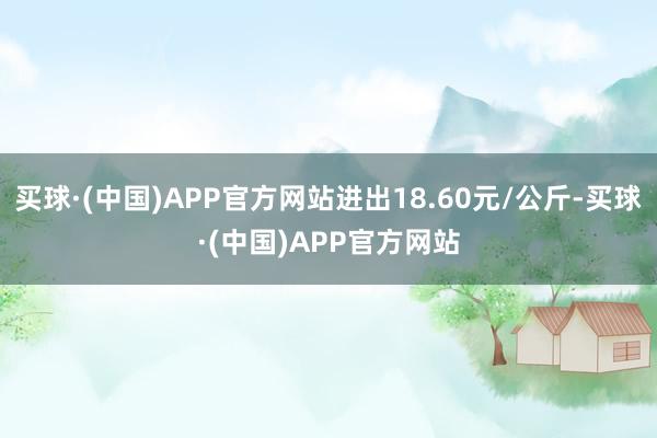 买球·(中国)APP官方网站进出18.60元/公斤-买球·(中国)APP官方网站