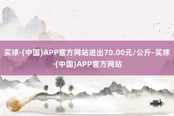 买球·(中国)APP官方网站进出70.00元/公斤-买球·(中国)APP官方网站