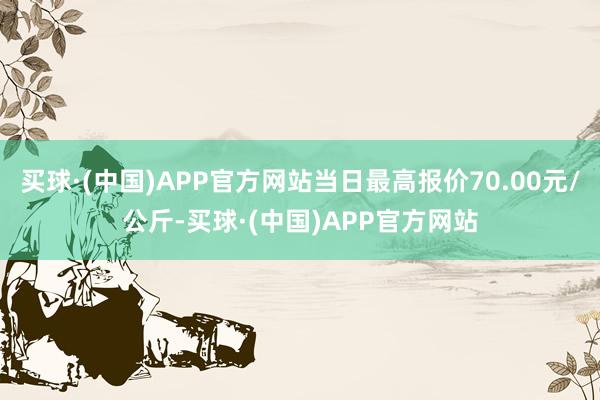 买球·(中国)APP官方网站当日最高报价70.00元/公斤-买球·(中国)APP官方网站