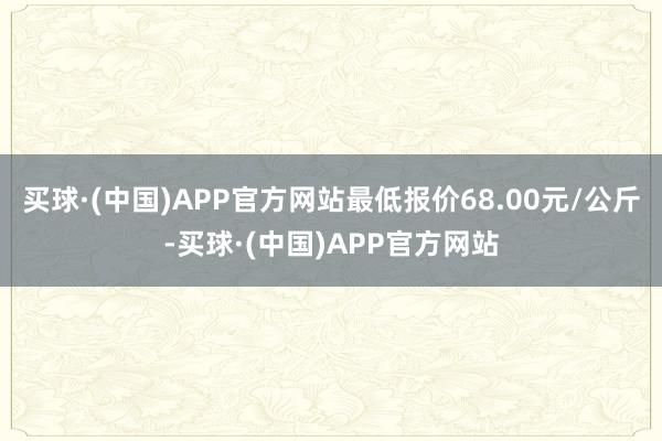 买球·(中国)APP官方网站最低报价68.00元/公斤-买球·(中国)APP官方网站