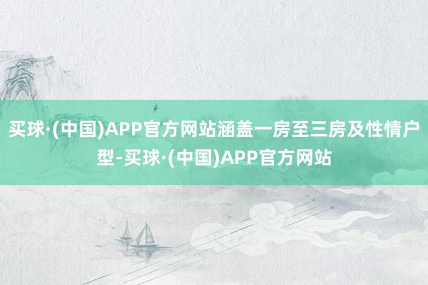 买球·(中国)APP官方网站涵盖一房至三房及性情户型-买球·(中国)APP官方网站