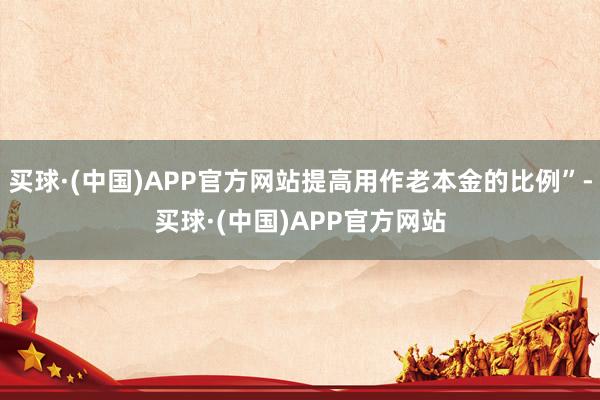 买球·(中国)APP官方网站提高用作老本金的比例”-买球·(中国)APP官方网站