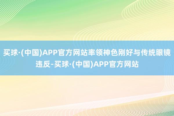 买球·(中国)APP官方网站率领神色刚好与传统眼镜违反-买球·(中国)APP官方网站