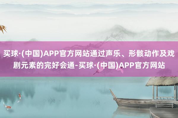 买球·(中国)APP官方网站通过声乐、形骸动作及戏剧元素的完好会通-买球·(中国)APP官方网站