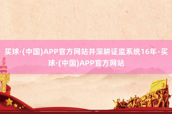 买球·(中国)APP官方网站并深耕证监系统16年-买球·(中国)APP官方网站