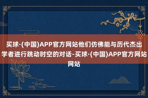 买球·(中国)APP官方网站他们仿佛能与历代杰出学者进行跳动时空的对话-买球·(中国)APP官方网站