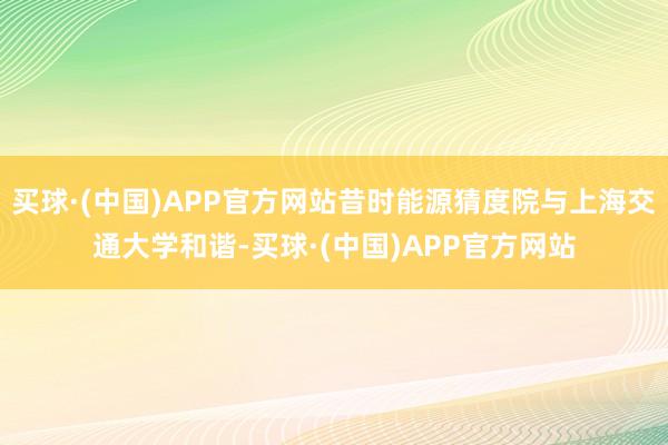 买球·(中国)APP官方网站昔时能源猜度院与上海交通大学和谐-买球·(中国)APP官方网站