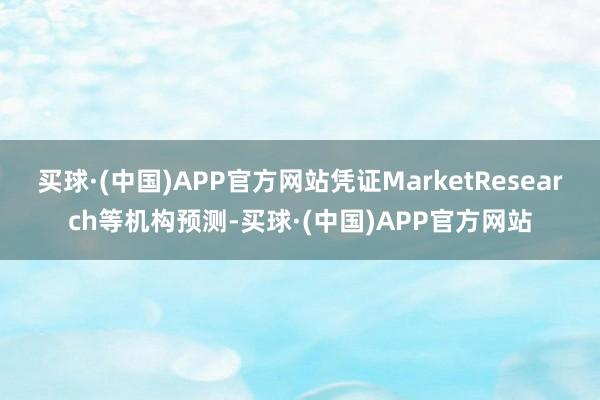 买球·(中国)APP官方网站凭证MarketResearch等机构预测-买球·(中国)APP官方网站