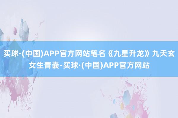 买球·(中国)APP官方网站笔名《九星升龙》九天玄女生青囊-买球·(中国)APP官方网站