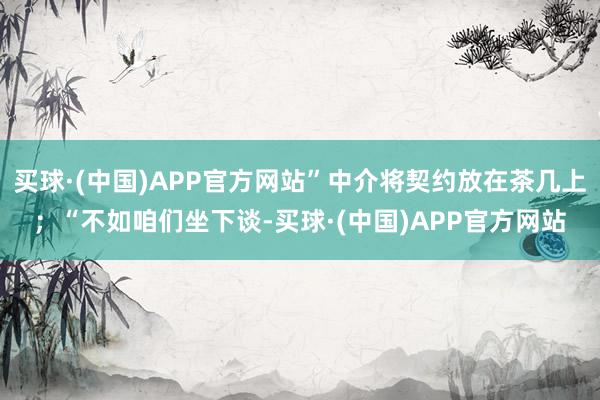 买球·(中国)APP官方网站”中介将契约放在茶几上；“不如咱们坐下谈-买球·(中国)APP官方网站