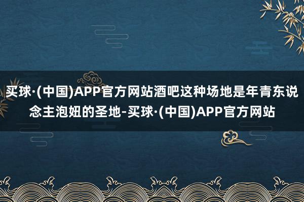 买球·(中国)APP官方网站酒吧这种场地是年青东说念主泡妞的圣地-买球·(中国)APP官方网站