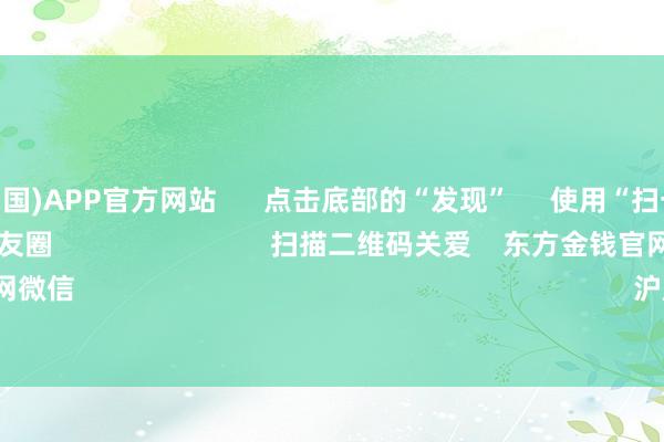 买球·(中国)APP官方网站      点击底部的“发现”     使用“扫一扫”     即可将网页共享至一又友圈                            扫描二维码关爱    东方金钱官网微信                                                                        沪股通             深股通    